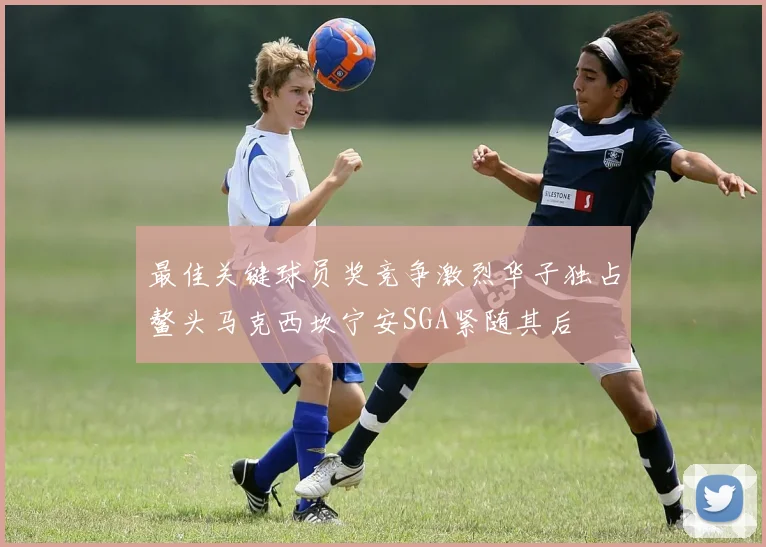 最佳关键球员奖竞争激烈华子独占鳌头马克西坎宁安SGA紧随其后