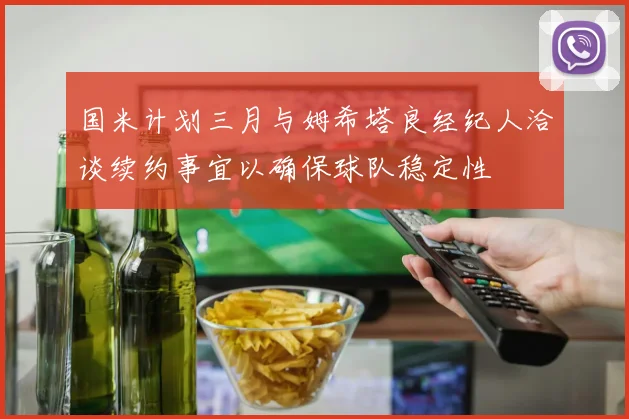 国米计划三月与姆希塔良经纪人洽谈续约事宜以确保球队稳定性