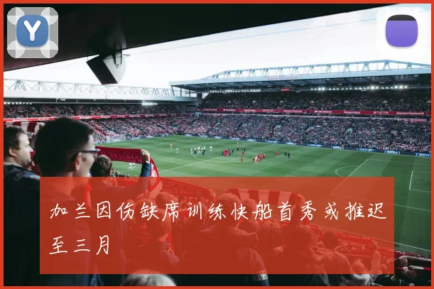 加兰因伤缺席训练快船首秀或推迟至三月