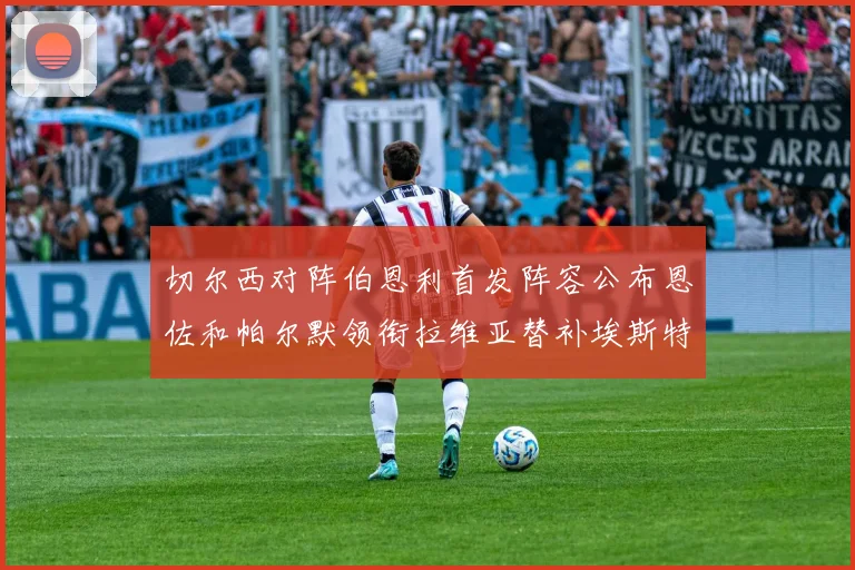 切尔西对阵伯恩利首发阵容公布恩佐和帕尔默领衔拉维亚替补埃斯特旺因伤缺席