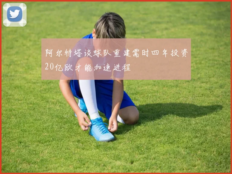 阿尔特塔谈球队重建需时四年投资20亿欧才能加速进程