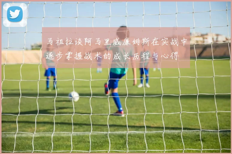 马祖拉谈阿马里威廉姆斯在实战中逐步掌握战术的成长历程与心得