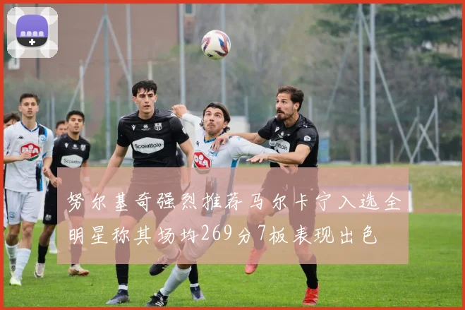 努尔基奇强烈推荐马尔卡宁入选全明星称其场均269分7板表现出色