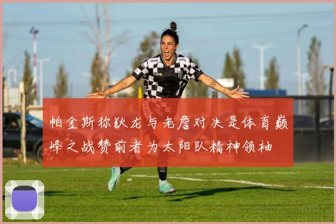 帕金斯称狄龙与老詹对决是体育巅峰之战赞前者为太阳队精神领袖