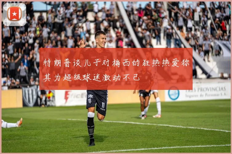 特朗普谈儿子对梅西的狂热热爱称其为超级球迷激动不已