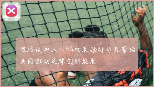 温格谈加入FIFA初衷期待与凡蒂诺共同推动足球创新发展