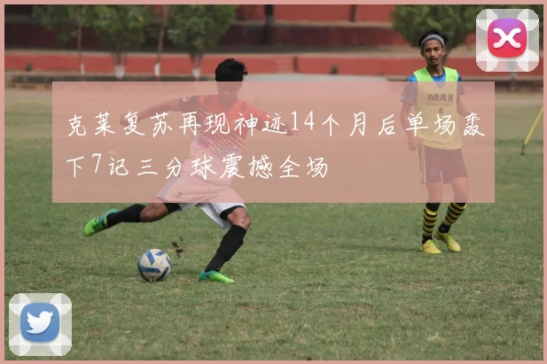 克莱复苏再现神迹14个月后单场轰下7记三分球震撼全场