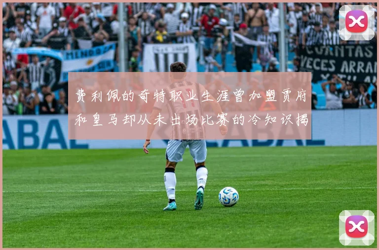 费利佩的奇特职业生涯曾加盟贾府和皇马却从未出场比赛的冷知识揭秘