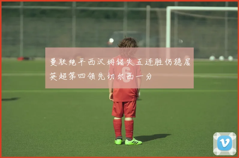 曼联绝平西汉姆错失五连胜仍稳居英超第四领先切尔西一分