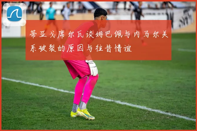 蒂亚戈席尔瓦谈姆巴佩与内马尔关系破裂的原因与往昔情谊