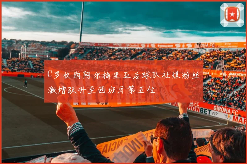 C罗收购阿尔梅里亚后球队社媒粉丝激增跃升至西班牙第五位