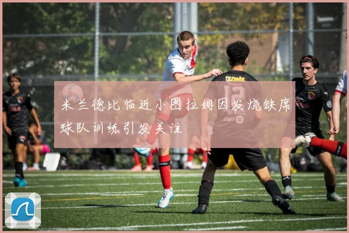 米兰德比临近小图拉姆因发烧缺席球队训练引发关注