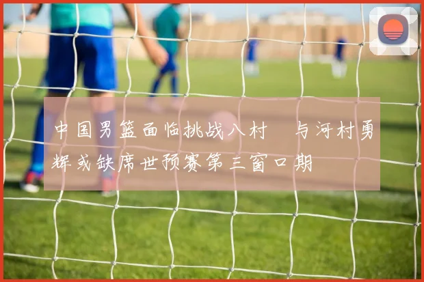 中国男篮面临挑战八村塁与河村勇辉或缺席世预赛第三窗口期
