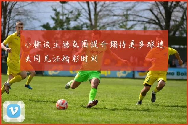 小桥谈主场氛围提升期待更多球迷共同见证精彩时刻