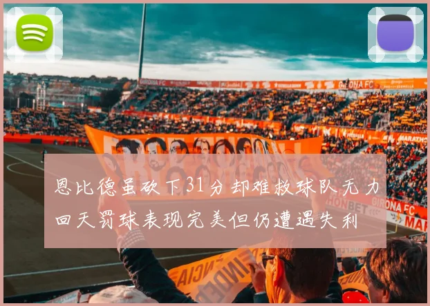 恩比德虽砍下31分却难救球队无力回天罚球表现完美但仍遭遇失利