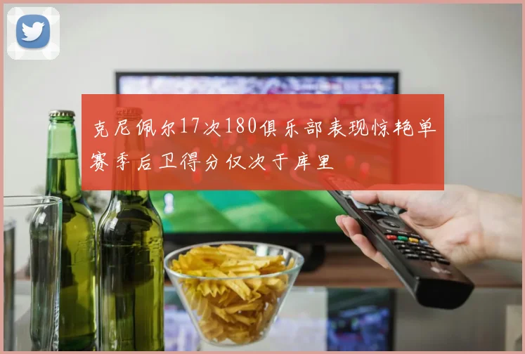 克尼佩尔17次180俱乐部表现惊艳单赛季后卫得分仅次于库里