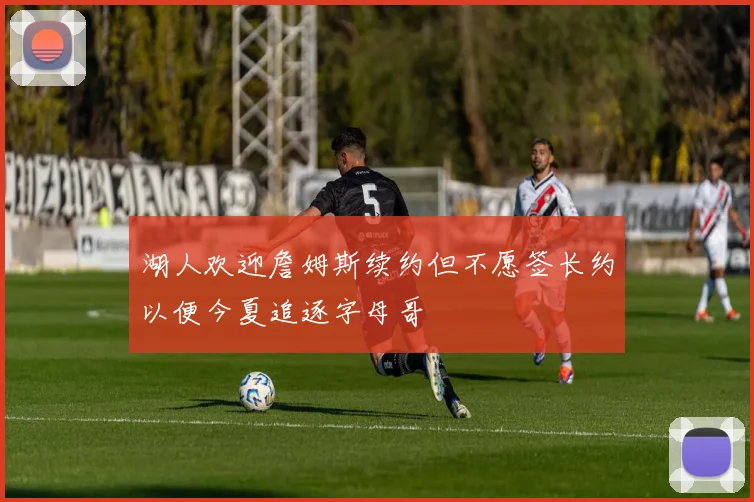 湖人欢迎詹姆斯续约但不愿签长约以便今夏追逐字母哥