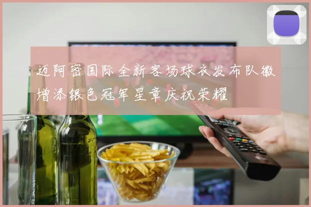 迈阿密国际全新客场球衣发布队徽增添银色冠军星章庆祝荣耀
