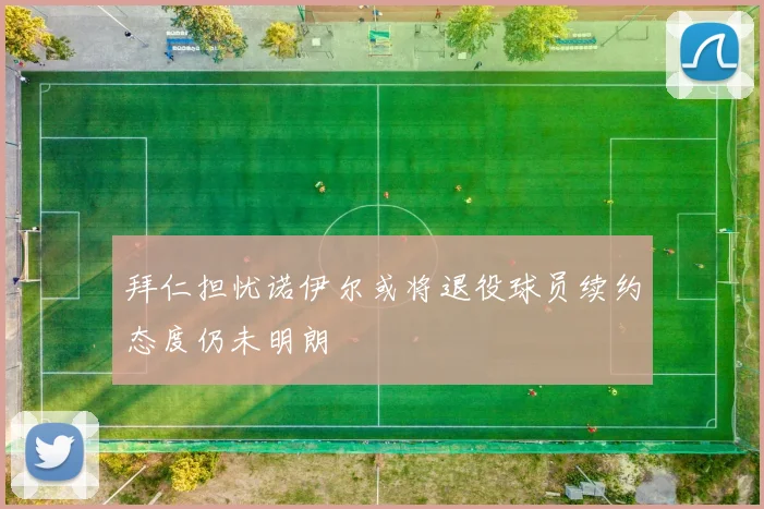 拜仁担忧诺伊尔或将退役球员续约态度仍未明朗