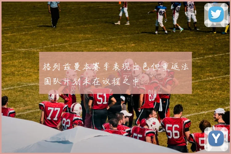 格列兹曼本赛季表现出色但重返法国队计划未在议程之中