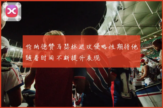 伦纳德赞马瑟林进攻侵略性期待他随着时间不断提升表现