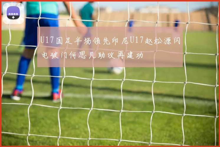 U17国足半场领先印尼U17赵松源闪电破门何思凡助攻再建功