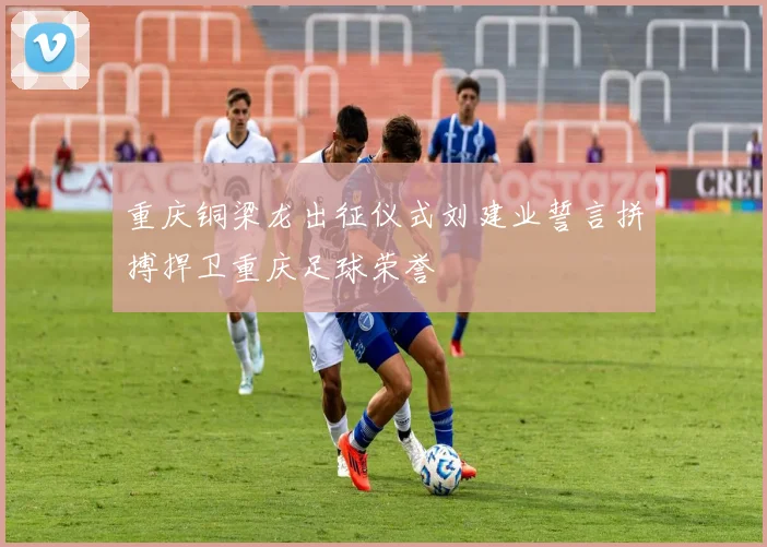 重庆铜梁龙出征仪式刘建业誓言拼搏捍卫重庆足球荣誉
