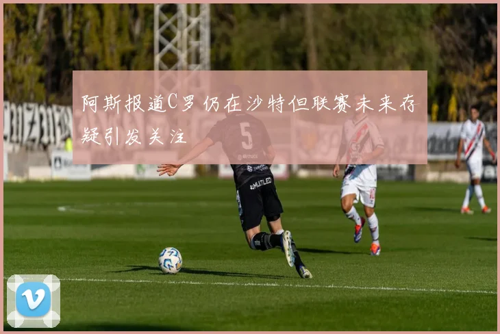 阿斯报道C罗仍在沙特但联赛未来存疑引发关注