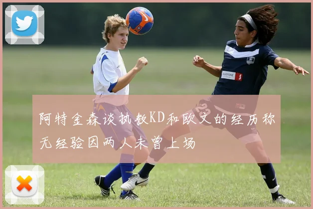 阿特金森谈执教KD和欧文的经历称无经验因两人未曾上场