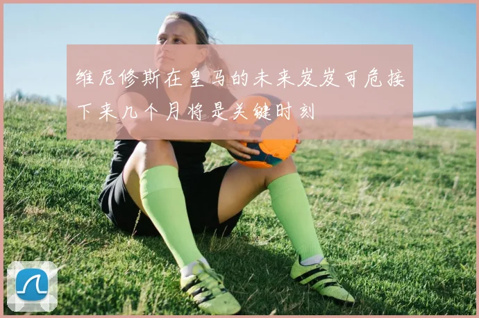 维尼修斯在皇马的未来岌岌可危接下来几个月将是关键时刻