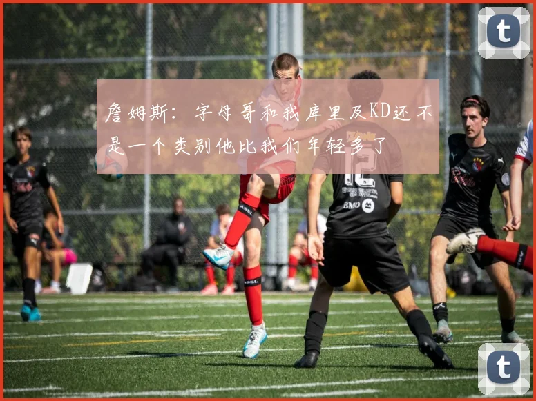 詹姆斯：字母哥和我库里及KD还不是一个类别他比我们年轻多了